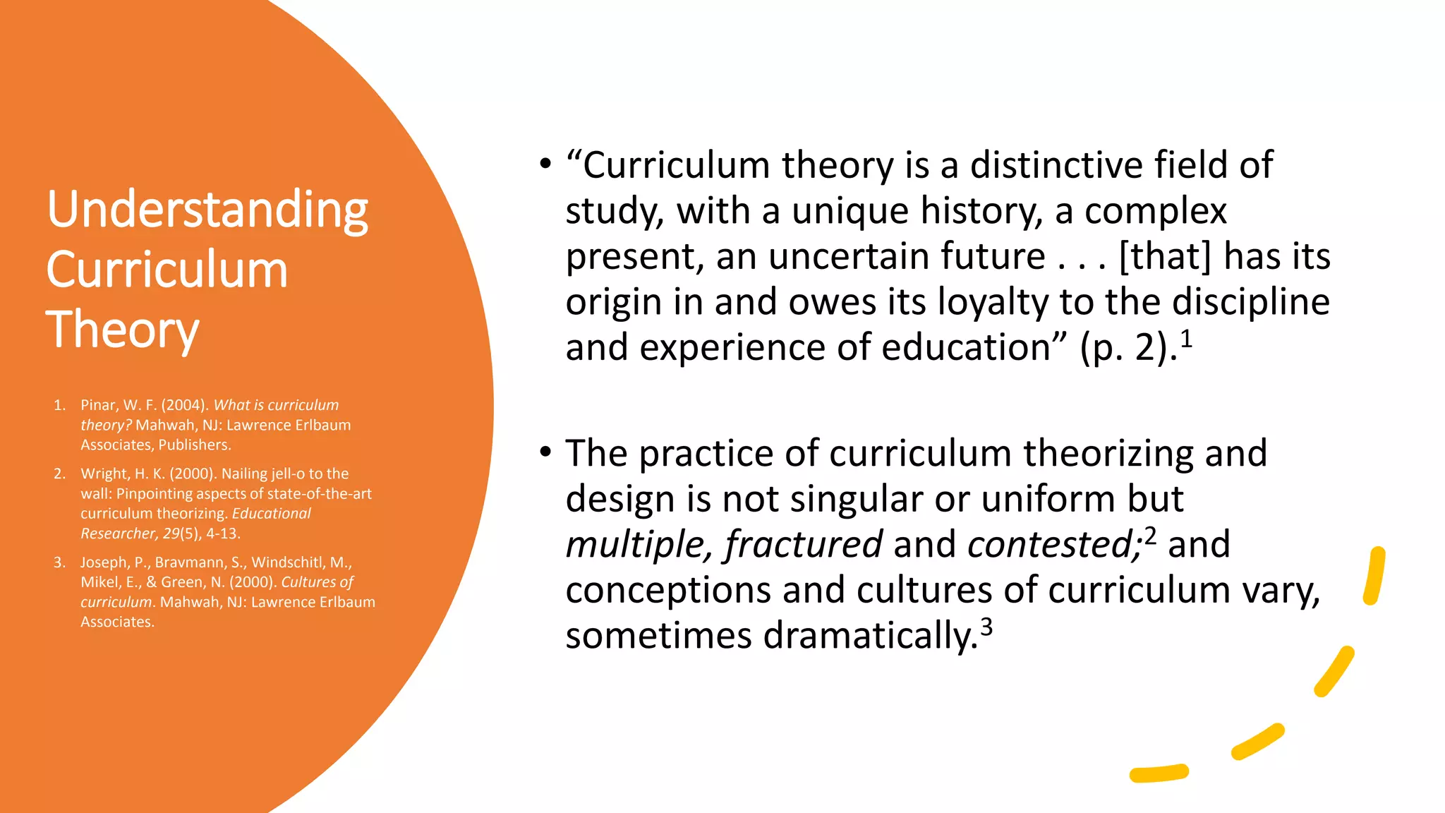 Understanding
Curriculum
Theory
• “Curriculum theory is a distinctive field of
study, with a unique history, a complex
present, an uncertain future . . . [that] has its
origin in and owes its loyalty to the discipline
and experience of education” (p. 2).1
• The practice of curriculum theorizing and
design is not singular or uniform but
multiple, fractured and contested;2 and
conceptions and cultures of curriculum vary,
sometimes dramatically.3
1. Pinar, W. F. (2004). What is curriculum
theory? Mahwah, NJ: Lawrence Erlbaum
Associates, Publishers.
2. Wright, H. K. (2000). Nailing jell-o to the
wall: Pinpointing aspects of state-of-the-art
curriculum theorizing. Educational
Researcher, 29(5), 4-13.
3. Joseph, P., Bravmann, S., Windschitl, M.,
Mikel, E., & Green, N. (2000). Cultures of
curriculum. Mahwah, NJ: Lawrence Erlbaum
Associates.
 