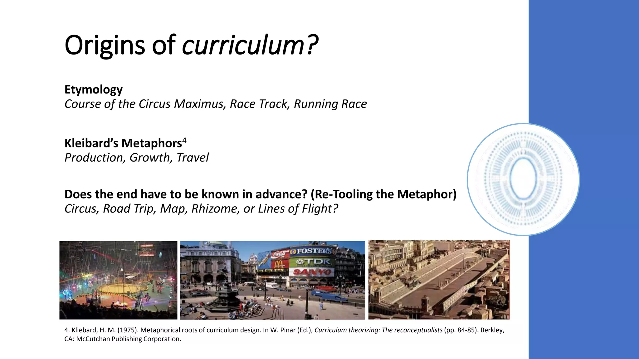 Origins of curriculum?
Etymology
Course of the Circus Maximus, Race Track, Running Race
Kleibard’s Metaphors4
Production, Growth, Travel
Does the end have to be known in advance? (Re-Tooling the Metaphor)
Circus, Road Trip, Map, Rhizome, or Lines of Flight?
4. Kliebard, H. M. (1975). Metaphorical roots of curriculum design. In W. Pinar (Ed.), Curriculum theorizing: The reconceptualists (pp. 84-85). Berkley,
CA: McCutchan Publishing Corporation.
 