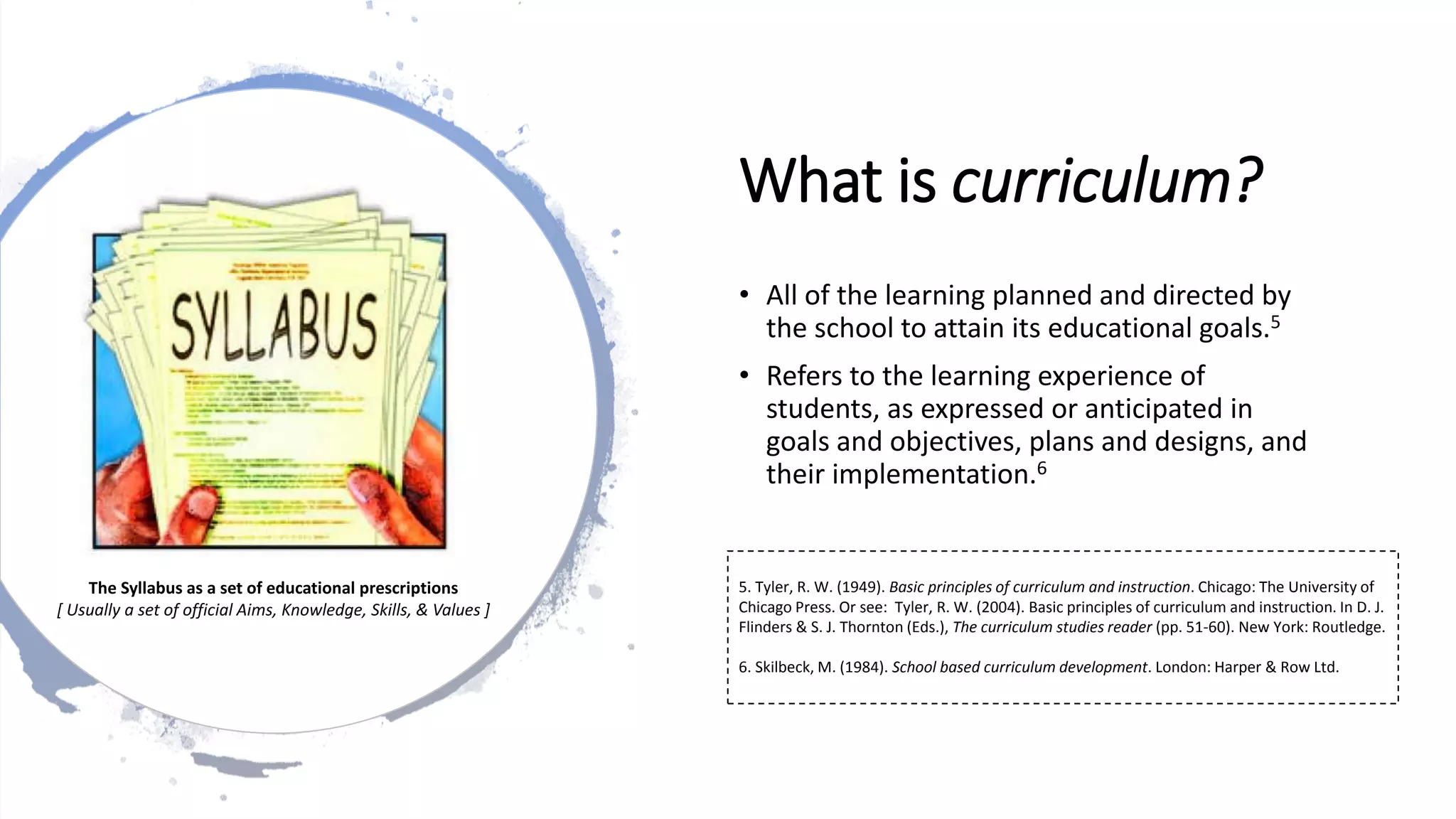 What is curriculum?
• All of the learning planned and directed by
the school to attain its educational goals.5
• Refers to the learning experience of
students, as expressed or anticipated in
goals and objectives, plans and designs, and
their implementation.6
5. Tyler, R. W. (1949). Basic principles of curriculum and instruction. Chicago: The University of
Chicago Press. Or see: Tyler, R. W. (2004). Basic principles of curriculum and instruction. In D. J.
Flinders & S. J. Thornton (Eds.), The curriculum studies reader (pp. 51-60). New York: Routledge.
6. Skilbeck, M. (1984). School based curriculum development. London: Harper & Row Ltd.
The Syllabus as a set of educational prescriptions
[ Usually a set of official Aims, Knowledge, Skills, & Values ]
 
