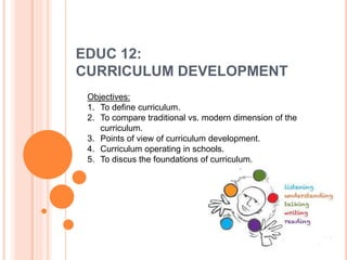 EDUC 12:
CURRICULUM DEVELOPMENT
Objectives:
1. To define curriculum.
2. To compare traditional vs. modern dimension of the
curriculum.
3. Points of view of curriculum development.
4. Curriculum operating in schools.
5. To discus the foundations of curriculum.
 