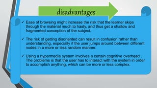  Ease of browsing might increase the risk that the learner skips
through the material much to hasty, and thus get a shallow and
fragmented conception of the subject.
 The risk of getting disoriented can result in confusion rather than
understanding, especially if the user jumps around between different
nodes in a more or less random manner.
 Using a hypermedia system involves a certain cognitive overhead .
The problems is that the user has to interact with the system in order
to accomplish anything, which can be more or less complex.
disadvantages
 