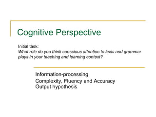 Cognitive Perspective
Information-processing
Complexity, Fluency and Accuracy
Output hypothesis
Initial task:
What role do you think conscious attention to lexis and grammar
plays in your teaching and learning context?
 