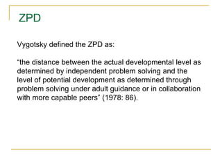ZPD
Vygotsky defined the ZPD as:
“the distance between the actual developmental level as
determined by independent problem solving and the
level of potential development as determined through
problem solving under adult guidance or in collaboration
with more capable peers” (1978: 86).
 