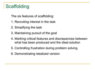 Scaffolding
The six features of scaffolding:
1. Recruiting interest in the task
2. Simplifying the task
3. Maintaining pursuit of the goal
4. Marking critical features and discrepancies between
what has been produced and the ideal solution
5. Controlling frustration during problem solving
6. Demonstrating idealized version
 