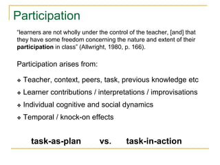 Participation
task-as-plan vs. task-in-action
“learners are not wholly under the control of the teacher, [and] that
they have some freedom concerning the nature and extent of their
participation in class” (Allwright, 1980, p. 166).
Participation arises from:
❖ Teacher, context, peers, task, previous knowledge etc
❖ Learner contributions / interpretations / improvisations
❖ Individual cognitive and social dynamics
❖ Temporal / knock-on effects
 