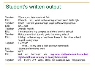 Teacher: Wy are you late to school Eric.
Eric: Ehmmh… im… went to the wrong school Yeh! thats right
Teacher: Eric!!! How did you manage to go to the wrong school.
Eric: Eh… wel
Teacher: Answer me!!!!!!
Eric: I lent map and my compas to a friend on that school
Teacher: But you said that you did go to the wrong school
Eric: I did go to the wrong school befor I went to the other school
to pick up my map
Teacher: I GIV UP
Well… let my take a look on your homework
Eric: I dident do my home work
Teacher: WYE
Eric: Well… eh… becouse i… eh… my mom diddent come home last
night and I was to wory to do my homework
Teacher: Oh, I GIVE UP! Well... class, the lesson is over Take a brake
Student’s written output
 