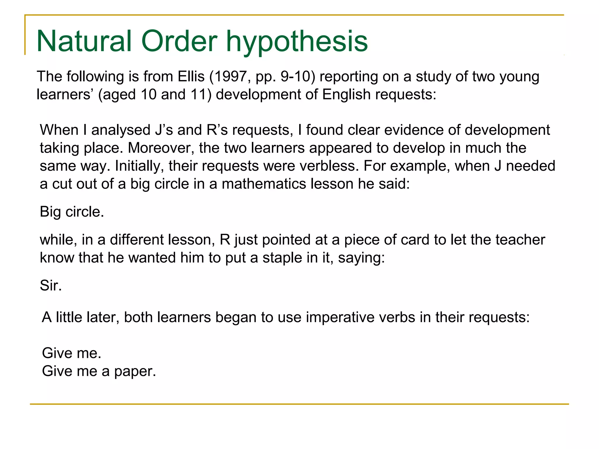 Natural Order hypothesis
The following is from Ellis (1997, pp. 9-10) reporting on a study of two young
learners’ (aged 10 and 11) development of English requests:
When I analysed J’s and R’s requests, I found clear evidence of development
taking place. Moreover, the two learners appeared to develop in much the
same way. Initially, their requests were verbless. For example, when J needed
a cut out of a big circle in a mathematics lesson he said:
Big circle.
while, in a different lesson, R just pointed at a piece of card to let the teacher
know that he wanted him to put a staple in it, saying:
Sir.
A little later, both learners began to use imperative verbs in their requests:
Give me.
Give me a paper.

 