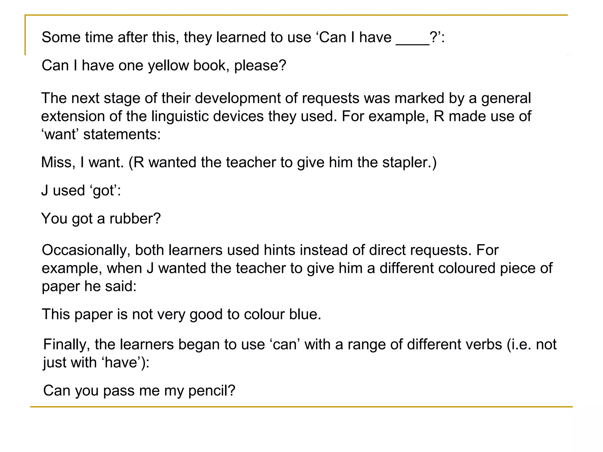 Some time after this, they learned to use ‘Can I have ____?’:
Can I have one yellow book, please?
The next stage of their development of requests was marked by a general
extension of the linguistic devices they used. For example, R made use of
‘want’ statements:
Miss, I want. (R wanted the teacher to give him the stapler.)
J used ‘got’:
You got a rubber?
Occasionally, both learners used hints instead of direct requests. For
example, when J wanted the teacher to give him a different coloured piece of
paper he said:
This paper is not very good to colour blue.
Finally, the learners began to use ‘can’ with a range of different verbs (i.e. not
just with ‘have’):
Can you pass me my pencil?

 