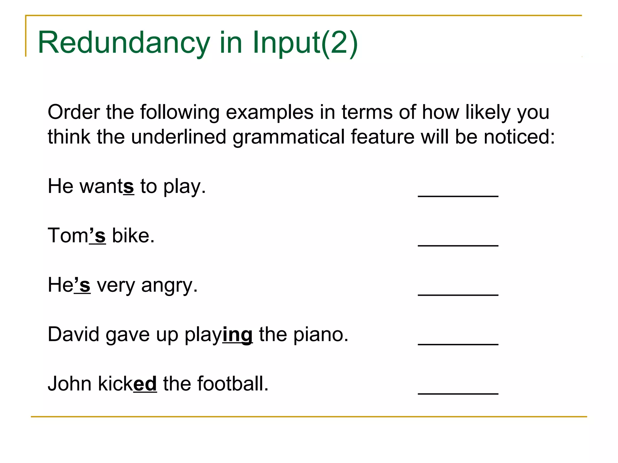 Redundancy in Input(2)
Order the following examples in terms of how likely you
think the underlined grammatical feature will be noticed:
He wants to play.

_______

Tom’s bike.

_______

He’s very angry.

_______

David gave up playing the piano.

_______

John kicked the football.

_______

 