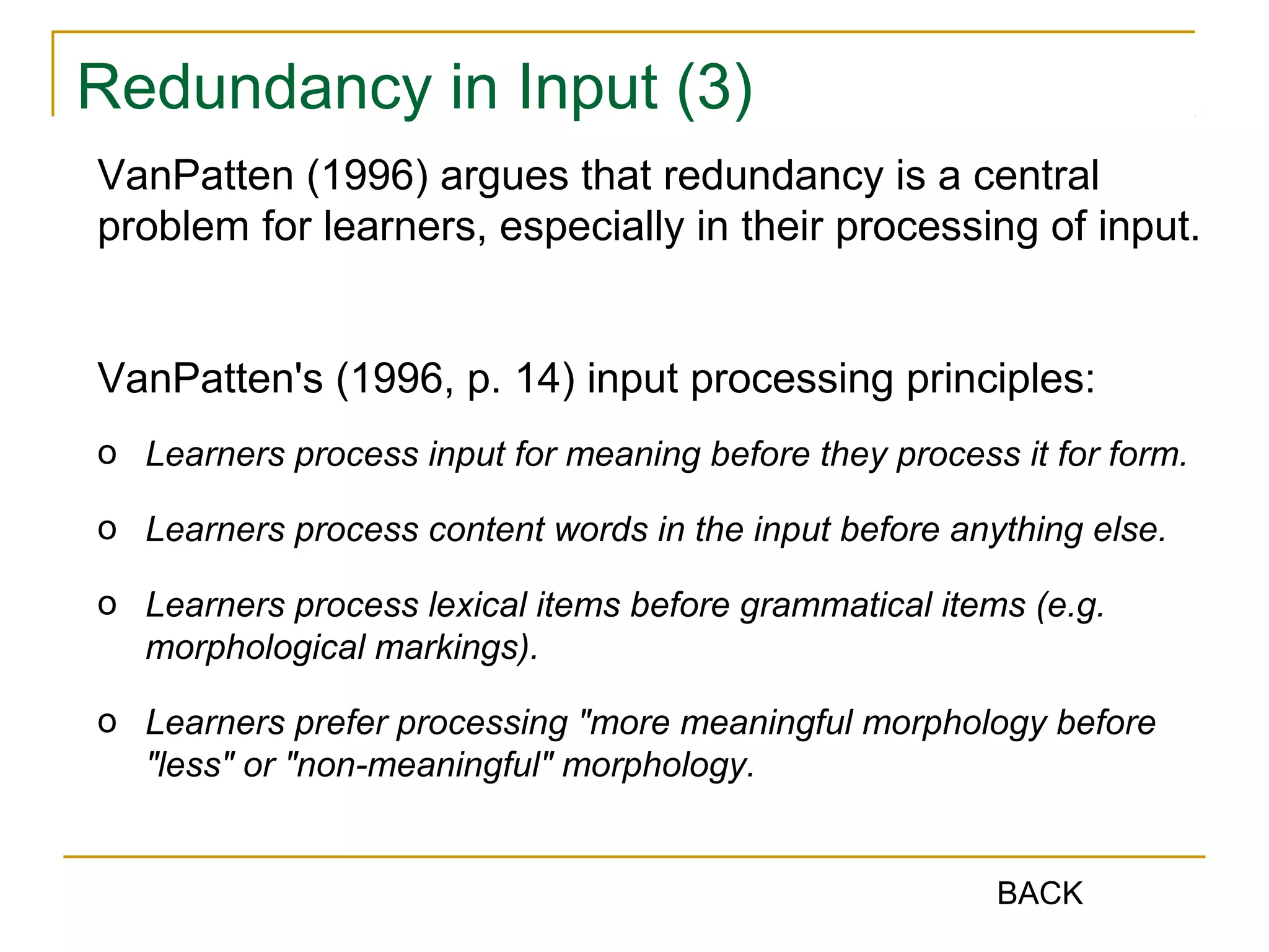 Redundancy in Input (3)
VanPatten (1996) argues that redundancy is a central
problem for learners, especially in their processing of input.
VanPatten's (1996, p. 14) input processing principles:
o Learners process input for meaning before they process it for form.
o Learners process content words in the input before anything else.
o Learners process lexical items before grammatical items (e.g.
morphological markings).
o Learners prefer processing "more meaningful morphology before
"less" or "non-meaningful" morphology.

BACK

 