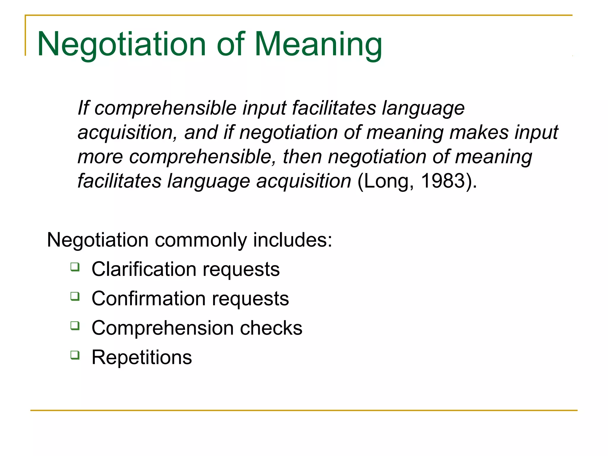 Negotiation of Meaning
If comprehensible input facilitates language
acquisition, and if negotiation of meaning makes input
more comprehensible, then negotiation of meaning
facilitates language acquisition (Long, 1983).
Negotiation commonly includes:
 Clarification requests
 Confirmation requests
 Comprehension checks
 Repetitions

 