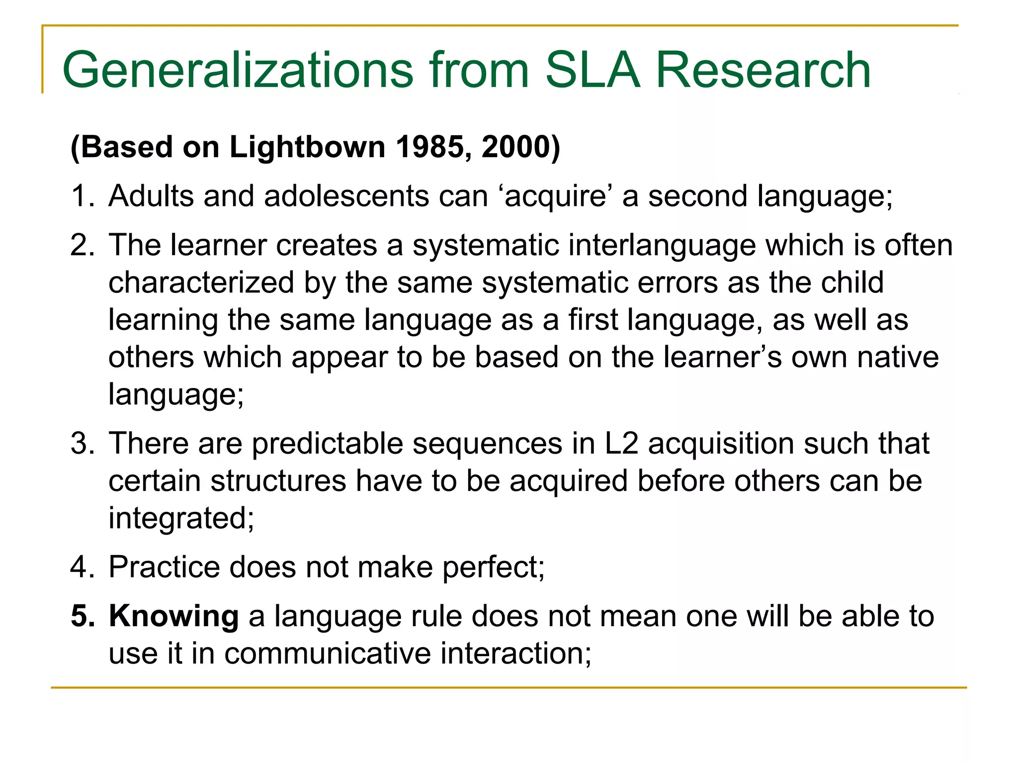 Generalizations from SLA Research
(Based on Lightbown 1985, 2000)
1. Adults and adolescents can ‘acquire’ a second language;
2. The learner creates a systematic interlanguage which is often
characterized by the same systematic errors as the child
learning the same language as a first language, as well as
others which appear to be based on the learner’s own native
language;
3. There are predictable sequences in L2 acquisition such that
certain structures have to be acquired before others can be
integrated;
4. Practice does not make perfect;
5. Knowing a language rule does not mean one will be able to
use it in communicative interaction;

 