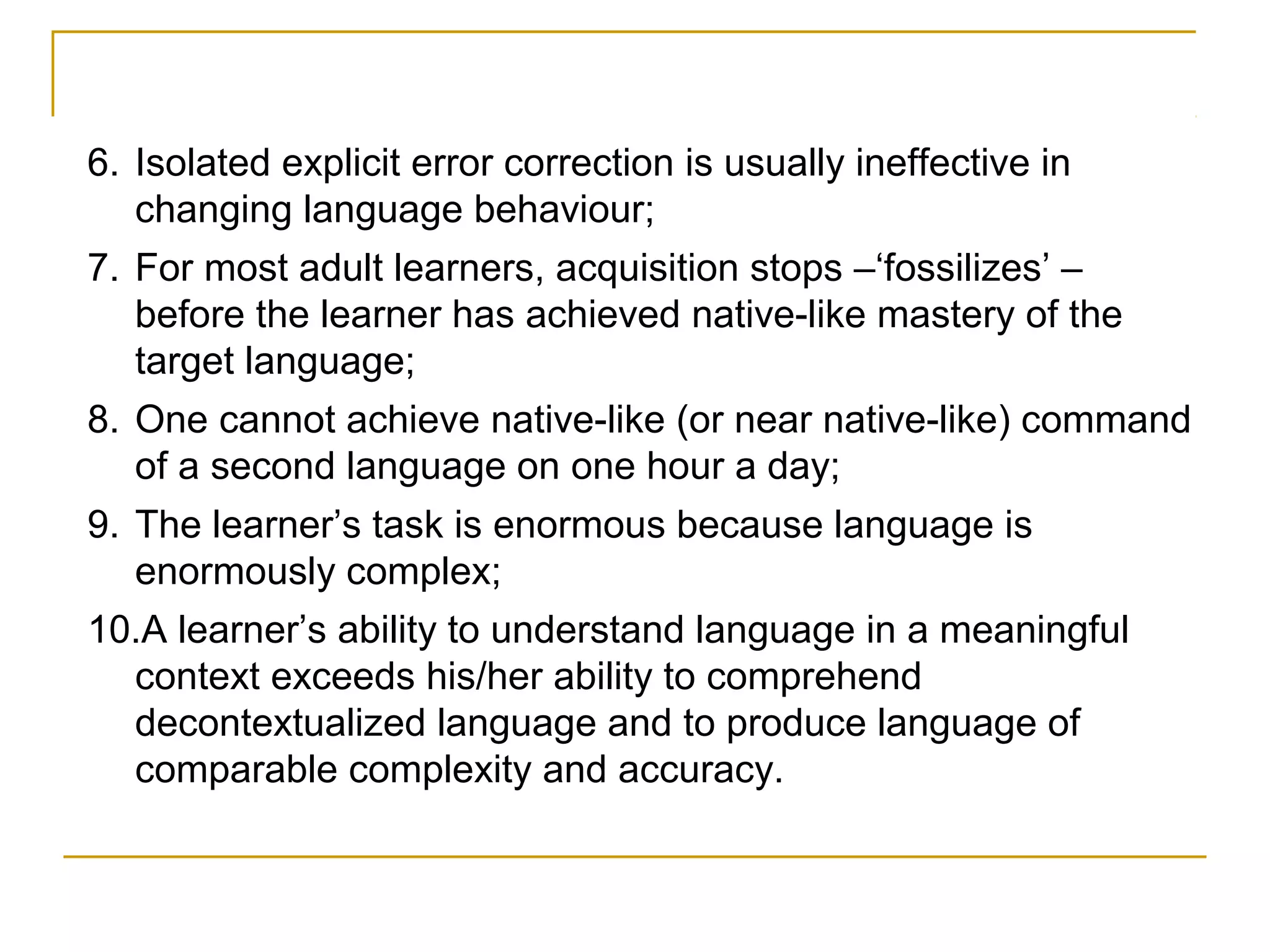 6. Isolated explicit error correction is usually ineffective in
changing language behaviour;
7. For most adult learners, acquisition stops –‘fossilizes’ –
before the learner has achieved native-like mastery of the
target language;
8. One cannot achieve native-like (or near native-like) command
of a second language on one hour a day;
9. The learner’s task is enormous because language is
enormously complex;
10.A learner’s ability to understand language in a meaningful
context exceeds his/her ability to comprehend
decontextualized language and to produce language of
comparable complexity and accuracy.

 