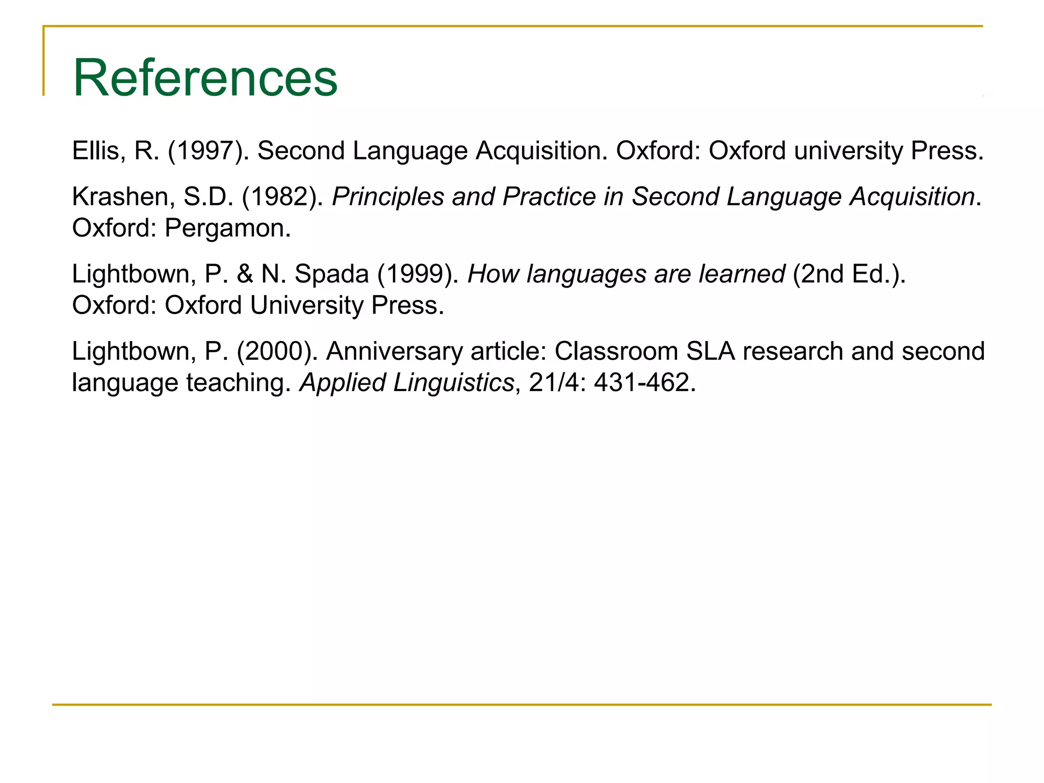 References
Ellis, R. (1997). Second Language Acquisition. Oxford: Oxford university Press.
Krashen, S.D. (1982). Principles and Practice in Second Language Acquisition.
Oxford: Pergamon.
Lightbown, P. & N. Spada (1999). How languages are learned (2nd Ed.).
Oxford: Oxford University Press.
Lightbown, P. (2000). Anniversary article: Classroom SLA research and second
language teaching. Applied Linguistics, 21/4: 431-462.

 