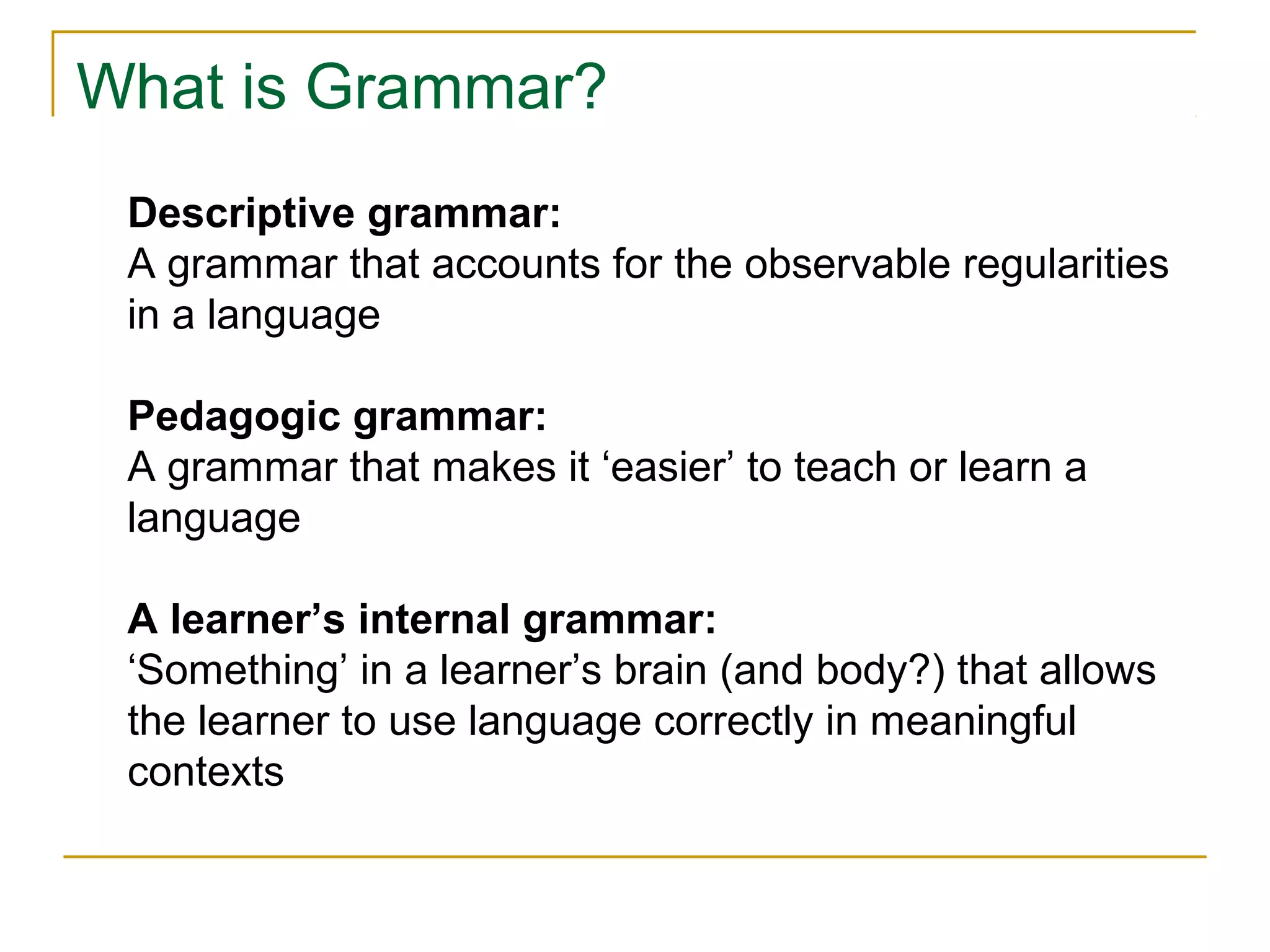 What is Grammar?
Descriptive grammar:
A grammar that accounts for the observable regularities
in a language
Pedagogic grammar:
A grammar that makes it ‘easier’ to teach or learn a
language
A learner’s internal grammar:
‘Something’ in a learner’s brain (and body?) that allows
the learner to use language correctly in meaningful
contexts

 