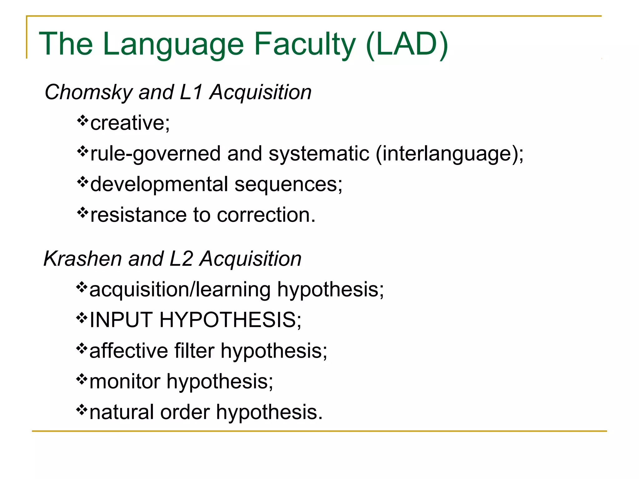 The Language Faculty (LAD)
Chomsky and L1 Acquisition
creative;
rule-governed and systematic (interlanguage);
developmental sequences;
resistance to correction.
Krashen and L2 Acquisition
acquisition/learning hypothesis;
INPUT HYPOTHESIS;
affective filter hypothesis;
monitor hypothesis;
natural order hypothesis.

 