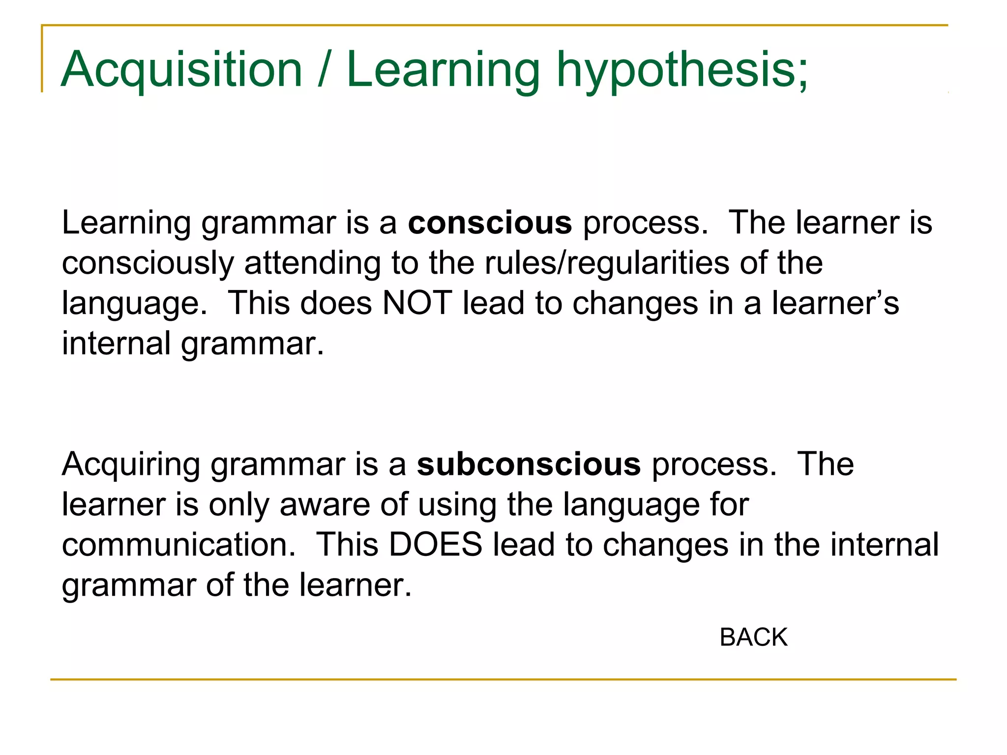 Acquisition / Learning hypothesis;
Learning grammar is a conscious process. The learner is
consciously attending to the rules/regularities of the
language. This does NOT lead to changes in a learner’s
internal grammar.
Acquiring grammar is a subconscious process. The
learner is only aware of using the language for
communication. This DOES lead to changes in the internal
grammar of the learner.
BACK

 