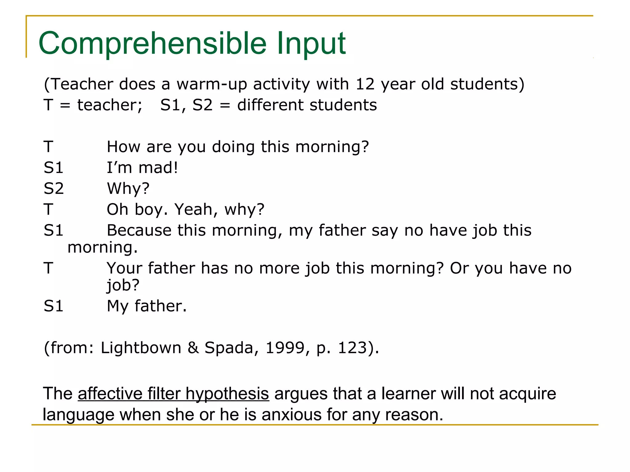 Comprehensible Input
(Teacher does a warm-up activity with 12 year old students)
T = teacher; S1, S2 = different students
T
S1
S2
T
S1

How are you doing this morning?
I’m mad!
Why?
Oh boy. Yeah, why?
Because this morning, my father say no have job this
morning.
T
Your father has no more job this morning? Or you have no
job?
S1
My father.
(from: Lightbown & Spada, 1999, p. 123).

The affective filter hypothesis argues that a learner will not acquire
language when she or he is anxious for any reason.

 