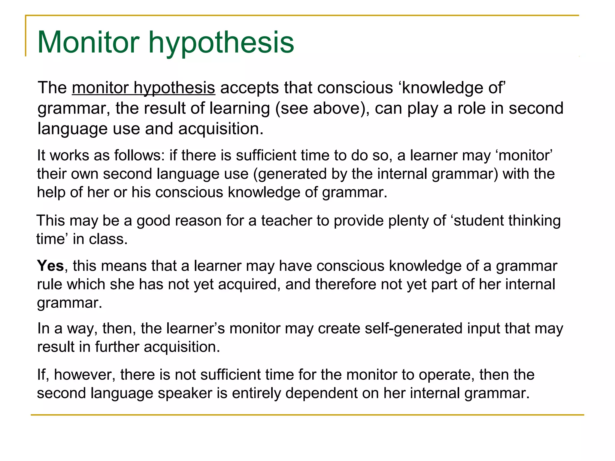 Monitor hypothesis
The monitor hypothesis accepts that conscious ‘knowledge of’
grammar, the result of learning (see above), can play a role in second
language use and acquisition.
It works as follows: if there is sufficient time to do so, a learner may ‘monitor’
their own second language use (generated by the internal grammar) with the
help of her or his conscious knowledge of grammar.
This may be a good reason for a teacher to provide plenty of ‘student thinking
time’ in class.
Yes, this means that a learner may have conscious knowledge of a grammar
rule which she has not yet acquired, and therefore not yet part of her internal
grammar.
In a way, then, the learner’s monitor may create self-generated input that may
result in further acquisition.
If, however, there is not sufficient time for the monitor to operate, then the
second language speaker is entirely dependent on her internal grammar.

 