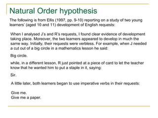 Natural Order hypothesis
The following is from Ellis (1997, pp. 9-10) reporting on a study of two young
learners’ (aged 10 and 11) development of English requests:
When I analysed J’s and R’s requests, I found clear evidence of development
taking place. Moreover, the two learners appeared to develop in much the
same way. Initially, their requests were verbless. For example, when J needed
a cut out of a big circle in a mathematics lesson he said:
Big circle.
while, in a different lesson, R just pointed at a piece of card to let the teacher
know that he wanted him to put a staple in it, saying:
Sir.
A little later, both learners began to use imperative verbs in their requests:
Give me.
Give me a paper.

 