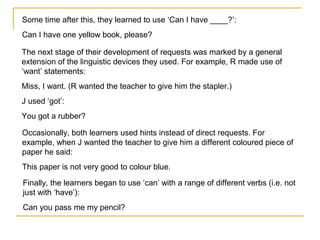 Some time after this, they learned to use ‘Can I have ____?’:
Can I have one yellow book, please?
The next stage of their development of requests was marked by a general
extension of the linguistic devices they used. For example, R made use of
‘want’ statements:
Miss, I want. (R wanted the teacher to give him the stapler.)
J used ‘got’:
You got a rubber?
Occasionally, both learners used hints instead of direct requests. For
example, when J wanted the teacher to give him a different coloured piece of
paper he said:
This paper is not very good to colour blue.
Finally, the learners began to use ‘can’ with a range of different verbs (i.e. not
just with ‘have’):
Can you pass me my pencil?

 