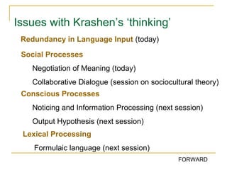 Issues with Krashen’s ‘thinking’
Redundancy in Language Input (today)
Social Processes
Negotiation of Meaning (today)
Collaborative Dialogue (session on sociocultural theory)
Conscious Processes
Noticing and Information Processing (next session)
Output Hypothesis (next session)
Lexical Processing
Formulaic language (next session)
FORWARD

 