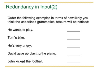 Redundancy in Input(2)
Order the following examples in terms of how likely you
think the underlined grammatical feature will be noticed:
He wants to play.

_______

Tom’s bike.

_______

He’s very angry.

_______

David gave up playing the piano.

_______

John kicked the football.

_______

 