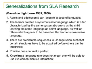Generalizations from SLA Research
(Based on Lightbown 1985, 2000)
1. Adults and adolescents can ‘acquire’ a second language;
2. The learner creates a systematic interlanguage which is often
characterized by the same systematic errors as the child
learning the same language as a first language, as well as
others which appear to be based on the learner’s own native
language;
3. There are predictable sequences in L2 acquisition such that
certain structures have to be acquired before others can be
integrated;
4. Practice does not make perfect;
5. Knowing a language rule does not mean one will be able to
use it in communicative interaction;

 