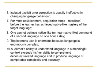 6. Isolated explicit error correction is usually ineffective in
changing language behaviour;
7. For most adult learners, acquisition stops –‘fossilizes’ –
before the learner has achieved native-like mastery of the
target language;
8. One cannot achieve native-like (or near native-like) command
of a second language on one hour a day;
9. The learner’s task is enormous because language is
enormously complex;
10.A learner’s ability to understand language in a meaningful
context exceeds his/her ability to comprehend
decontextualized language and to produce language of
comparable complexity and accuracy.

 