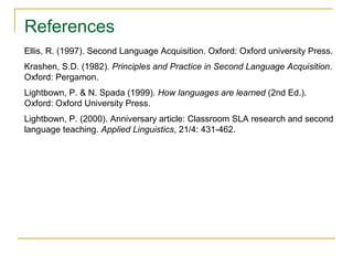 References
Ellis, R. (1997). Second Language Acquisition. Oxford: Oxford university Press.
Krashen, S.D. (1982). Principles and Practice in Second Language Acquisition.
Oxford: Pergamon.
Lightbown, P. & N. Spada (1999). How languages are learned (2nd Ed.).
Oxford: Oxford University Press.
Lightbown, P. (2000). Anniversary article: Classroom SLA research and second
language teaching. Applied Linguistics, 21/4: 431-462.

 