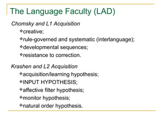 The Language Faculty (LAD)
Chomsky and L1 Acquisition
creative;
rule-governed and systematic (interlanguage);
developmental sequences;
resistance to correction.
Krashen and L2 Acquisition
acquisition/learning hypothesis;
INPUT HYPOTHESIS;
affective filter hypothesis;
monitor hypothesis;
natural order hypothesis.

 