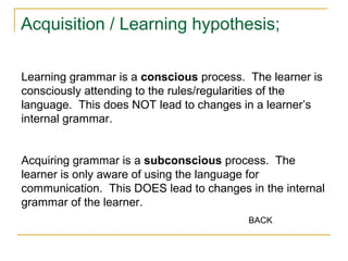 Acquisition / Learning hypothesis;
Learning grammar is a conscious process. The learner is
consciously attending to the rules/regularities of the
language. This does NOT lead to changes in a learner’s
internal grammar.
Acquiring grammar is a subconscious process. The
learner is only aware of using the language for
communication. This DOES lead to changes in the internal
grammar of the learner.
BACK

 