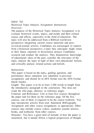 EDUC 703
Historical Topic Analysis Assignment Instructions
Overview
The purpose of the Historical Topic Analysis Assignment is to
evaluate historical events, topics, and trends and their related
causes and effects, especially in the field of education. The
topic will also be addressed from a Biblical worldview
perspective integrating current course materials and peer -
reviewed journal articles. Candidates are encouraged to explore
from a historical perspective a topic they anticipate might relate
to their future capstone or dissertation project. Candidates
research and conduct the analysis. They demonstrate knowledge
of educational ideas of the past, consider the relevance of the
topic, analyze the topic in light of their own educational beliefs,
and critically analyze related actions and beliefs.
Instructions
This paper is based on the topic, guiding question, and
preliminary thesis statement you submitted in previous
assignments and should be in APA format (see the APA Format
Quick Guide).
Length: This paper is to be at least 1,300 words in length from
the introductory paragraph to the conclusion. This does not
count the title page, abstract, or reference pages.
Citations and References: Cite at least five sources throughout
the paper and list them on the reference page. Of the five
sources, one of them is required to be the course textbook. You
may incorporate articles from your Annotated Bibliography
Assignment and other course assignments as appropriate. Other
sources may include course videos, academic journal articles,
books, and textbooks from other courses.
Structure: You have a great deal of latitude in how the paper is
structured, but it should follow a logical progression of thought
 