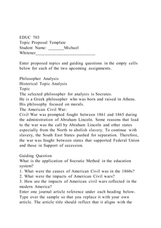 EDUC 703
Topic Proposal Template
Student Name: _______Michael
Whitener__________________________
Enter proposed topics and guiding questions in the empty cells
below for each of the two upcoming assignments.
Philosopher Analysis
Historical Topic Analysis
Topic
The selected philosopher for analysis is Socrates.
He is a Greek philosopher who was born and raised in Athens.
His philosophy focused on morals.
The American Civil War:
Civil War was prompted fought between 1861 and 1865 during
the administration of Abraham Lincoln. Some reasons that lead
to the war was the call by Abraham Lincoln and other states
especially from the North to abolish slavery. To continue with
slavery, the South East States pushed for separation. Therefore,
the war was fought between states that supported Federal Union
and those in Support of secession.
Guiding Question
What is the application of Socratic Method in the education
system?
1. What were the causes of American Civil was in the 1860s?
2. What were the impacts of American Civil wars?
3. How are the impacts of American civil wars reflected in the
modern America?
Enter one journal article reference under each heading below.
Type over the sample so that you replace it with your own
article. The article title should reflect that it aligns with the
 