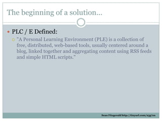 The beginning of a solution…

 PLC / E Defined:
   quot;A Personal Learning Environment (PLE) is a collection of
    fre...