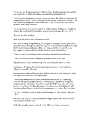 There are a few disadvantages as well. Some of the disadvantages are no multiple
screen activity, no USB ports and no compatibility with Adobe flash.
There are unlimited options when it comes to utilizing the iPad and its apps for the
purpose of education. The options range from apps that cover the core subjects like
math and science to games for entertainment to apps that address the needs of
students with exceptionalities.
There are many videos and presentations on the Internet that provide insight and
data on the benefits of iPad’s as a tool for assistive technology. Here are a few.
Here is a pre-iPad timeline.
Here is aiPad timeline after its release in 2009.
“One must learn by doing the thing, for though you think you know it, you have no
certainty until you try. (Sophocles, 400 b.c.) The process of knowing filters through
the Decision Innovation Process. There are 5 stages to this process. They are
knowledge, persuasion, decision, implementation, and confirmation.
This is the background information on the innovation and who will adopt.
This is the information that shows why you need to utilize this tool.
If you look at the facts you really only have one choice and that is to adopt.
Creating and designing the implementation portion is very important in the
diffusion process for adoption.
Confirmation is where all the decisions will be made about how many units, when
and where the innovation will be employed.
Apple is one of the most successful companies in the world. The technology
products it has produced have reached best selling in a plethora of categories
ranging from the sales of the iPod, iPhone, and the iPad. These sales have been
fueled by a well conceived marketing and advertising plan that utilize cool ads,
branding and conferences that infuse knowledge and hype about their products.
The iPad rate of adoption has shown yearly increases in sales since its release in
2009.
Steve Jobs has been the leading force behind Apple and all of its major product
releases in the last 30 years.
Early adopters play an essential role in the diffusion of a new innovation.
 