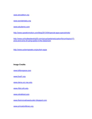 www.atcoalition.org
www.wonderbaby.org
www.edudemic.com
http://www.speakinmotion.com/blog/2013/04/special-apps-special-kids/
http://www.schoolleadership20.com/group/ipadsineducation/forum/topics/17-
pros-and-cons-of-using-ipads-in-the-classroom
http://www.autismspeaks.org/autism-apps
Image Credits
www.loftonspace.com
www.fusd1.org
www.dana.ucc.nau.edu
www.rfbd.cofc.edu
www.rehabtool.com
www.theinnovativeeducator.blogspot.com
www.princetonlibrary.org
 