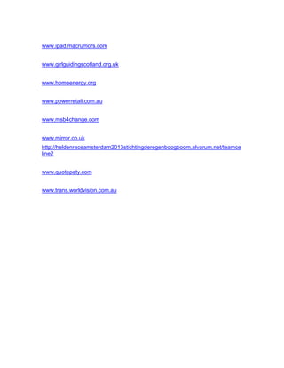 www.ipad.macrumors.com
www.girlguidingscotland.org.uk
www.homeenergy.org
www.powerretail.com.au
www.msb4change.com
www.mirror.co.uk
http://heldenraceamsterdam2013stichtingderegenboogboom.alvarum.net/teamce
line2
www.quotepaty.com
www.trans.worldvision.com.au
 