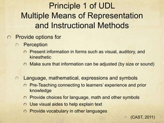 Principle 1 of UDL
Multiple Means of Representation
and Instructional Methods
Provide options for
Perception
Present information in forms such as visual, auditory, and
kinesthetic
Make sure that information can be adjusted (by size or sound)
Language, mathematical, expressions and symbols
Pre-Teaching connecting to learners’ experience and prior
knowledge
Provide choices for language, math and other symbols
Use visual aides to help explain text
Provide vocabulary in other languages
(CAST, 2011)
 
