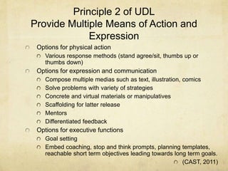 Principle 2 of UDL
Provide Multiple Means of Action and
Expression
Options for physical action
Various response methods (stand agree/sit, thumbs up or
thumbs down)
Options for expression and communication
Compose multiple medias such as text, illustration, comics
Solve problems with variety of strategies
Concrete and virtual materials or manipulatives
Scaffolding for latter release
Mentors
Differentiated feedback
Options for executive functions
Goal setting
Embed coaching, stop and think prompts, planning templates,
reachable short term objectives leading towards long term goals.
(CAST, 2011)
 