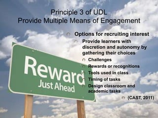 Principle 3 of UDL
Provide Multiple Means of Engagement
Options for recruiting interest
Provide learners with
discretion and autonomy by
gathering their choices
Challenges
Rewards or recognitions
Tools used in class
Timing of tasks
Design classroom and
academic tasks
(CAST, 2011)
 