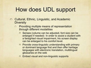 How does UDL support
Cultural, Ethnic, Linguistic, and Academic
Diversity
Providing multiple means of representation
through different modalities
Senses (volume can be adjusted, font size can be
enlarged if needed) In order to assist a student with
a farsighted visual impairment, his screen display
can be enlarged to his comfort level.
Provide cross-linguistic understanding with primary
or dominant language first and then offer heritage
languages with electronic translation, multilingual
glossaries on the web
Embed visual and non-linguistic supports
 