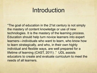 Introduction
“The goal of education in the 21st century is not simply
the mastery of content knowledge or use of new
technologies. It is the mastery of the learning process.
Education should help turn novice learners into expert
learners—individuals who want to learn, who know how
to learn strategically, and who, in their own highly
individual and flexible ways, are well prepared for a
lifetime of learning (CAST, 2011) .” UDL assists
educators to create and evaluate curriculum to meet the
needs of all learners.
 