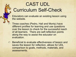 CAST UDL
Curriculum Self-Check
Educators can evaluate an existing lesson using
the website.
Three coaches (Pedro, Hali and Monty) have
different profiles for learning and use questions
over the lesson to check for the successful reach
of all learners. There are self-reflection points
along the way to assist the educator on
evaluation.
Beneficial to evaluate effectiveness of lesson and
saves the lesson for reflection, allows for UDL
comparison to goals, methods, materials, and
assessments.
 