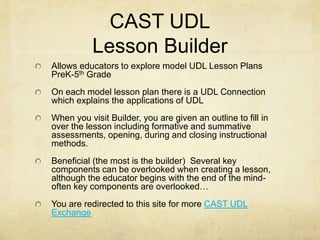CAST UDL
Lesson Builder
Allows educators to explore model UDL Lesson Plans
PreK-5th Grade
On each model lesson plan there is a UDL Connection
which explains the applications of UDL
When you visit Builder, you are given an outline to fill in
over the lesson including formative and summative
assessments, opening, during and closing instructional
methods.
Beneficial (the most is the builder) Several key
components can be overlooked when creating a lesson,
although the educator begins with the end of the mind-
often key components are overlooked…
You are redirected to this site for more CAST UDL
Exchange
 