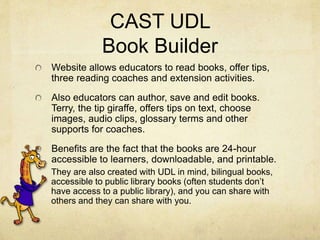 CAST UDL
Book Builder
Website allows educators to read books, offer tips,
three reading coaches and extension activities.
Also educators can author, save and edit books.
Terry, the tip giraffe, offers tips on text, choose
images, audio clips, glossary terms and other
supports for coaches.
Benefits are the fact that the books are 24-hour
accessible to learners, downloadable, and printable.
They are also created with UDL in mind, bilingual books,
accessible to public library books (often students don’t
have access to a public library), and you can share with
others and they can share with you.
 