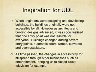 Inspiration for UDL
When engineers were designing and developing
buildings, the buildings originally were not
accessible by all. However as architects and
building designs advanced, it was soon realized
that one entry point was not feasible for
everyone. Buildings changed adding several
entry points, automatic doors, ramps, elevators
and even escalators.
As time passed, the changes in accessibility for
all spread through other businesses such as
entertainment, bringing us to closed circuit
television for example.
 