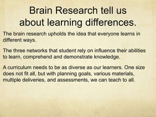 Brain Research tell us
about learning differences.
The brain research upholds the idea that everyone learns in
different ways.
The three networks that student rely on influence their abilities
to learn, comprehend and demonstrate knowledge.
A curriculum needs to be as diverse as our learners. One size
does not fit all, but with planning goals, various materials,
multiple deliveries, and assessments, we can teach to all.
 