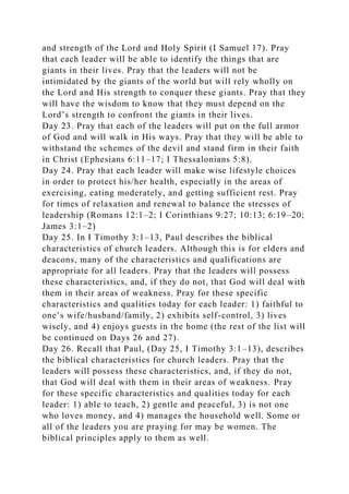 and strength of the Lord and Holy Spirit (I Samuel 17). Pray
that each leader will be able to identify the things that are
giants in their lives. Pray that the leaders will not be
intimidated by the giants of the world but will rely wholly on
the Lord and His strength to conquer these giants. Pray that they
will have the wisdom to know that they must depend on the
Lord’s strength to confront the giants in their lives.
Day 23. Pray that each of the leaders will put on the full armor
of God and will walk in His ways. Pray that they will be able to
withstand the schemes of the devil and stand firm in their faith
in Christ (Ephesians 6:11–17; I Thessalonians 5:8).
Day 24. Pray that each leader will make wise lifestyle choices
in order to protect his/her health, especially in the areas of
exercising, eating moderately, and getting sufficient rest. Pray
for times of relaxation and renewal to balance the stresses of
leadership (Romans 12:1–2; I Corinthians 9:27; 10:13; 6:19–20;
James 3:1–2)
Day 25. In I Timothy 3:1–13, Paul describes the biblical
characteristics of church leaders. Although this is for elders and
deacons, many of the characteristics and qualifications are
appropriate for all leaders. Pray that the leaders will possess
these characteristics, and, if they do not, that God will deal with
them in their areas of weakness. Pray for these specific
characteristics and qualities today for each leader: 1) faithful to
one’s wife/husband/family, 2) exhibits self-control, 3) lives
wisely, and 4) enjoys guests in the home (the rest of the list will
be continued on Days 26 and 27).
Day 26. Recall that Paul, (Day 25, I Timothy 3:1–13), describes
the biblical characteristics for church leaders. Pray that the
leaders will possess these characteristics, and, if they do not,
that God will deal with them in their areas of weakness. Pray
for these specific characteristics and qualities today for each
leader: 1) able to teach, 2) gentle and peaceful, 3) is not one
who loves money, and 4) manages the household well. Some or
all of the leaders you are praying for may be women. The
biblical principles apply to them as well.
 