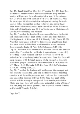 Day 27. Recall that Paul (Day 25, I Timothy 3:1–13) describes
the biblical characteristics for church leaders. Pray that the
leaders will possess these characteristics, and, if they do not,
that God will deal with them in their areas of weakness. Pray
for these specific characteristics and qualities today for each
leader: 1) has respect for his/her followers and integrity, 2)
lives with a clear conscience, 3) is committed to the Christian
faith and biblical truth, and 4) if he/she is a new Christian, ask
God to provide mercy and wisdom.
Day 28. Pray that the Lord will supernaturally bless the health
and financial needs of each of the leaders and their families
(Philippians 4:19; Hebrews 13:5; I Timothy 5:11; Psalm 37:25).
Pray that each leader will strive for personal excellence. Pray
that each leader will believe in all that God wants to do for
those whom he leads (II Peter 1:3; Colossians 3:23–24).
Day 29. Pray that these leaders will practice servant and service
leadership. Pray that they will take it upon themselves to edify
those they lead in wisdom and that they will lead with an
attitude of serving through God’s agape love. Pray that they will
have patience with difficult people while being able to gently
teach such people the truth in love (Galatians 5:13; Ephesians
6:7; Mark 10:43–45; Luke 9:23–24; John 13:5–9; Philippians
2:3–4, II Timothy 2:23, 25).
Day 30. Pray that the leaders will not become discouraged and
will learn to lean on the Lord and the Holy Spirit so that they
can deal with the daily pressures and criticism that comes with
any leadership position (I Peter 2:23). Pray that each of the
leaders will be strong in the special favor that is provided in
Christ and that: they will not become entangled in the affairs of
this life, they will avoid quarrels, and they will remain faithful
to Christ (II Timothy 2:1–26).
Page 5 of 5
 